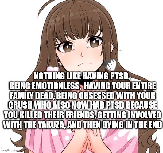 What a wonderful life!! | NOTHING LIKE HAVING PTSD,  BEING EMOTIONLESS,  HAVING YOUR ENTIRE FAMILY DEAD, BEING OBSESSED WITH YOUR CRUSH WHO ALSO NOW HAD PTSD BECAUSE YOU KILLED THEIR FRIENDS, GETTING INVOLVED WITH THE YAKUZA, AND THEN DYING IN THE END | made w/ Imgflip meme maker