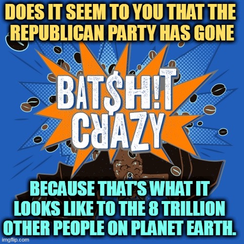 DOES IT SEEM TO YOU THAT THE 
REPUBLICAN PARTY HAS GONE; BECAUSE THAT'S WHAT IT LOOKS LIKE TO THE 8 TRILLION OTHER PEOPLE ON PLANET EARTH. | image tagged in republican,party,bats,crazy,everybody | made w/ Imgflip meme maker
