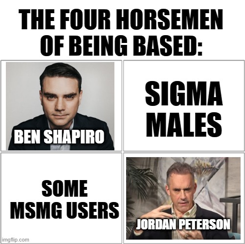 I don't mean anything political here. | THE FOUR HORSEMEN OF BEING BASED:; SIGMA MALES; BEN SHAPIRO; SOME MSMG USERS; JORDAN PETERSON | image tagged in the 4 horsemen of,ben shapiro,jordan peterson | made w/ Imgflip meme maker