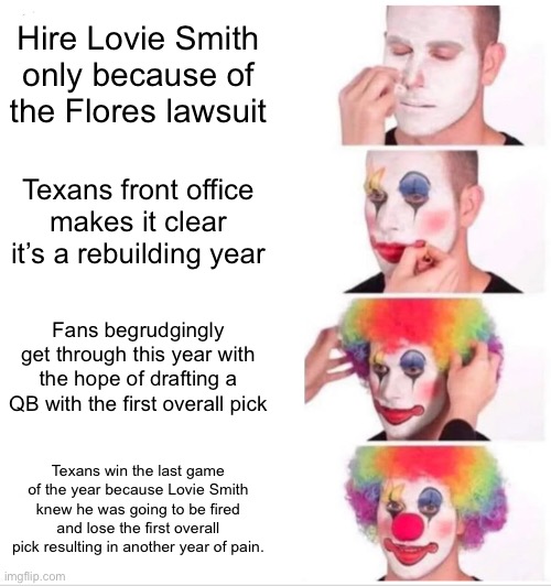 Clown Applying Makeup Meme | Hire Lovie Smith only because of the Flores lawsuit; Texans front office makes it clear it’s a rebuilding year; Fans begrudgingly get through this year with the hope of drafting a QB with the first overall pick; Texans win the last game of the year because Lovie Smith knew he was going to be fired and lose the first overall pick resulting in another year of pain. | image tagged in memes,clown applying makeup,Texans | made w/ Imgflip meme maker