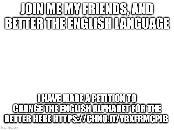 This is important | JOIN ME MY FRIENDS, AND BETTER THE ENGLISH LANGUAGE; I HAVE MADE A PETITION TO CHANGE THE ENGLISH ALPHABET FOR THE BETTER HERE HTTPS://CHNG.IT/YBXFRMCPJB | image tagged in petition,english | made w/ Imgflip meme maker