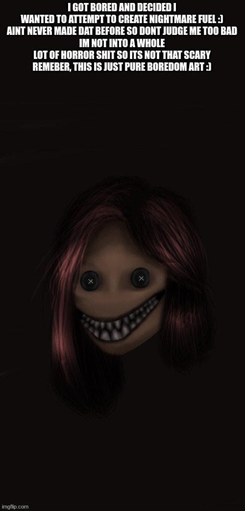 I GOT BORED AND DECIDED I WANTED TO ATTEMPT TO CREATE NIGHTMARE FUEL :)
AINT NEVER MADE DAT BEFORE SO DONT JUDGE ME TOO BAD
IM NOT INTO A WHOLE LOT OF HORROR SHIT SO ITS NOT THAT SCARY
REMEBER, THIS IS JUST PURE BOREDOM ART :) | made w/ Imgflip meme maker