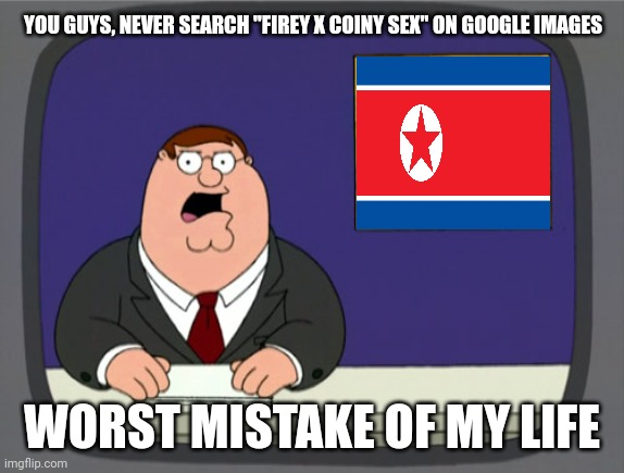 Don't search Firey and Coiny R34 | YOU GUYS, NEVER SEARCH "FIREY X COINY SEX" ON GOOGLE IMAGES; WORST MISTAKE OF MY LIFE | image tagged in memes,peter griffin news,bfb | made w/ Imgflip meme maker