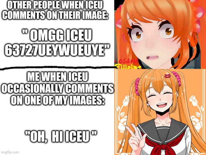 I have seen people who lose their marbles when iceu comments on their image | OTHER PEOPLE WHEN ICEU COMMENTS ON THEIR IMAGE:; " OMGG ICEU 63727UEYWUEUYE"; ME WHEN ICEU OCCASIONALLY COMMENTS ON ONE OF MY IMAGES:; "OH,  HI ICEU " | image tagged in iceu,yandere simulator,funny | made w/ Imgflip meme maker