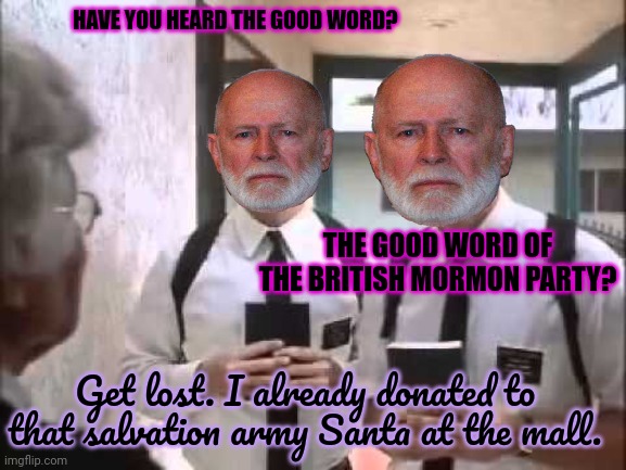 Door to door salespersons... | HAVE YOU HEARD THE GOOD WORD? THE GOOD WORD OF THE BRITISH MORMON PARTY? Get lost. I already donated to that salvation army Santa at the mall. | image tagged in mormons at door,stop it get some help,i already gave,get off my lawn | made w/ Imgflip meme maker