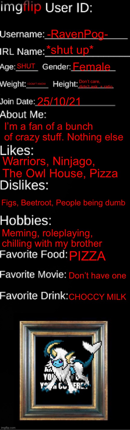 imgflip ID Card | -RavenPog-; *shut up*; SHUT; Female; I DOM’T KNOW; Don’t care, didn’t ask, + ratio; 25/10/21; I’m a fan of a bunch of crazy stuff. Nothing else; Warriors, Ninjago, The Owl House, Pizza; Figs, Beetroot, People being dumb; Meming, roleplaying, chilling with my brother; PIZZA; Don’t have one; CHOCCY MILK | image tagged in imgflip id card | made w/ Imgflip meme maker