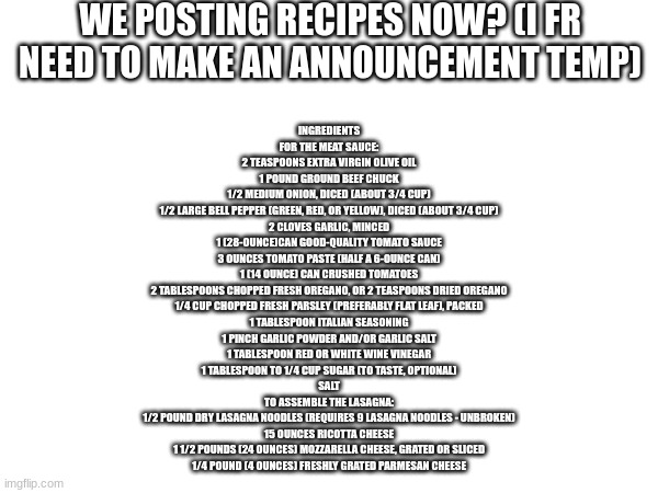 lasagna | WE POSTING RECIPES NOW? (I FR NEED TO MAKE AN ANNOUNCEMENT TEMP); INGREDIENTS
FOR THE MEAT SAUCE:

2 TEASPOONS EXTRA VIRGIN OLIVE OIL
1 POUND GROUND BEEF CHUCK
1/2 MEDIUM ONION, DICED (ABOUT 3/4 CUP)
1/2 LARGE BELL PEPPER (GREEN, RED, OR YELLOW), DICED (ABOUT 3/4 CUP)
2 CLOVES GARLIC, MINCED
1 (28-OUNCE)CAN GOOD-QUALITY TOMATO SAUCE
3 OUNCES TOMATO PASTE (HALF A 6-OUNCE CAN)
1 (14 OUNCE) CAN CRUSHED TOMATOES
2 TABLESPOONS CHOPPED FRESH OREGANO, OR 2 TEASPOONS DRIED OREGANO
1/4 CUP CHOPPED FRESH PARSLEY (PREFERABLY FLAT LEAF), PACKED
1 TABLESPOON ITALIAN SEASONING
1 PINCH GARLIC POWDER AND/OR GARLIC SALT
1 TABLESPOON RED OR WHITE WINE VINEGAR
1 TABLESPOON TO 1/4 CUP SUGAR (TO TASTE, OPTIONAL)
SALT
TO ASSEMBLE THE LASAGNA:

1/2 POUND DRY LASAGNA NOODLES (REQUIRES 9 LASAGNA NOODLES - UNBROKEN)
15 OUNCES RICOTTA CHEESE
1 1/2 POUNDS (24 OUNCES) MOZZARELLA CHEESE, GRATED OR SLICED
1/4 POUND (4 OUNCES) FRESHLY GRATED PARMESAN CHEESE | made w/ Imgflip meme maker