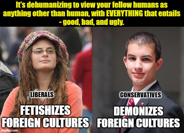 It's dehumanizing to view other people as less than human. And just as dehumanizing to view them as more than human. | It's dehumanizing to view your fellow humans as
anything other than human, with EVERYTHING that entails
- good, bad, and ugly. LIBERALS; CONSERVATIVES; FETISHIZES FOREIGN CULTURES; DEMONIZES FOREIGN CULTURES | image tagged in liberal vs conservative,xenophobia,conservative logic,liberal logic,foreigner,foreign policy | made w/ Imgflip meme maker