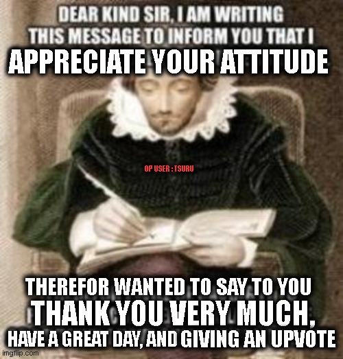 Thank you sir i will re-use your meme (edited into a thank you) | APPRECIATE YOUR ATTITUDE; OP USER : TSURU; THEREFOR WANTED TO SAY TO YOU; THANK YOU VERY MUCH, HAVE A GREAT DAY, AND; GIVING AN UPVOTE | image tagged in thank you,thanks,wholesome,have a nice day,upvote,happy | made w/ Imgflip meme maker