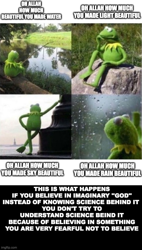 blank kermit waiting | OH ALLAH HOW MUCH YOU MADE LIGHT BEAUTIFUL; OH ALLAH HOW MUCH BEAUTIFUL YOU MADE WATER; OH ALLAH HOW MUCH YOU MADE SKY BEAUTIFUL; OH ALLAH HOW MUCH YOU MADE RAIN BEAUTIFUL; THIS IS WHAT HAPPENS IF YOU BELIEVE IN IMAGINARY ''GOD''
INSTEAD OF KNOWING SCIENCE BEHIND IT 
YOU DON'T TRY TO UNDERSTAND SCIENCE BEIND IT BECAUSE OF BELIEVING IN SOMETHING YOU ARE VERY FEARFUL NOT TO BELIEVE | image tagged in blank kermit waiting | made w/ Imgflip meme maker