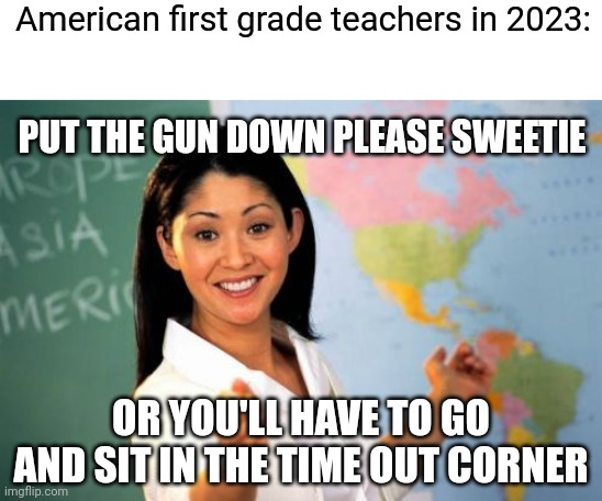 Where are we at right now? | American first grade teachers in 2023:; PUT THE GUN DOWN PLEASE SWEETIE; OR YOU'LL HAVE TO GO AND SIT IN THE TIME OUT CORNER | image tagged in memes,unhelpful high school teacher,school shooter,school,joe biden,democrats | made w/ Imgflip meme maker