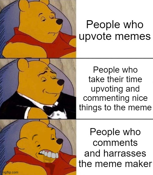 I ain't wrong | People who upvote memes; People who take their time upvoting and commenting nice things to the meme; People who comments and harrasses the meme maker | image tagged in best better blurst,tuxedo winnie the pooh,memes | made w/ Imgflip meme maker