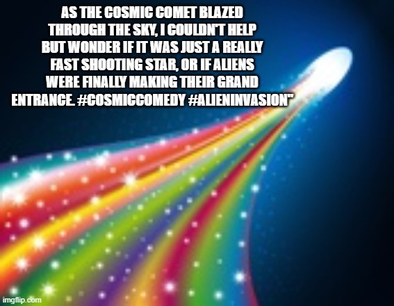 Rainbow comet | AS THE COSMIC COMET BLAZED THROUGH THE SKY, I COULDN'T HELP BUT WONDER IF IT WAS JUST A REALLY FAST SHOOTING STAR, OR IF ALIENS WERE FINALLY MAKING THEIR GRAND ENTRANCE. #COSMICCOMEDY #ALIENINVASION" | image tagged in rainbow comet | made w/ Imgflip meme maker