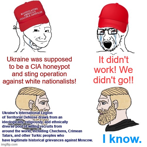 Weird how this "CIA plot" totally misfired and ended up heavily recruiting Turks from Eastern Europe and Central Asia. | It didn't work! We didn't go!! Ukraine was supposed to be a CIA honeypot and sting operation against white nationalists! Ukraine's International Legion of Territorial Defense draws from an ideologically, religiously, and ethnically diverse pool of willing recruits from around the world, including Chechens, Crimean Tatars, and other Turkic peoples who have legitimate historical grievances against Moscow. I know. | image tagged in maga wojaks vs yes chad,ukraine,ukrainian lives matter,tatars,chechens,conservative logic | made w/ Imgflip meme maker