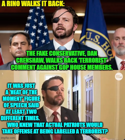 He 'apologized' on . . . CNN; thus flushing away the final dregs of his credibility. | A RINO WALKS IT BACK:; THE FAKE CONSERVATIVE, DAN CRENSHAW, WALKS BACK ‘TERRORIST’ COMMENT AGAINST GOP HOUSE MEMBERS. IT WAS JUST A 'HEAT OF THE MOMENT' FIGURE OF SPEECH SAID AT LEAST TWO DIFFERENT TIMES. WHO KNEW THAT ACTUAL PATRIOTS WOULD TAKE OFFENSE AT BEING LABELLED A TERRORIST? | image tagged in rino | made w/ Imgflip meme maker