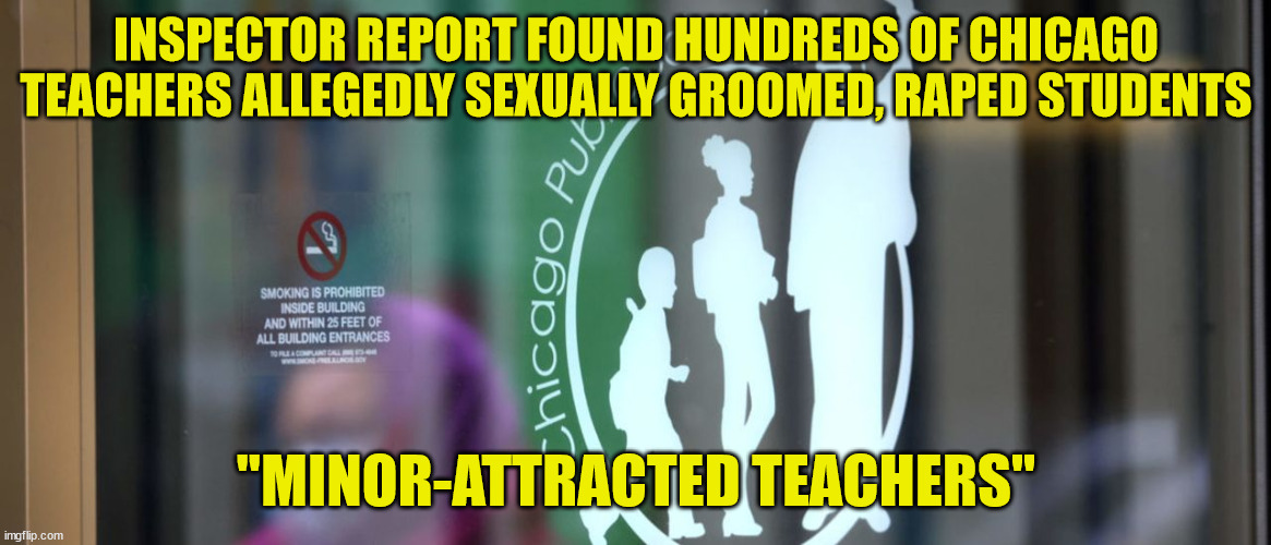 Minor-attracted teachers | INSPECTOR REPORT FOUND HUNDREDS OF CHICAGO TEACHERS ALLEGEDLY SEXUALLY GROOMED, RAPED STUDENTS; "MINOR-ATTRACTED TEACHERS" | image tagged in pedophile,teachers | made w/ Imgflip meme maker