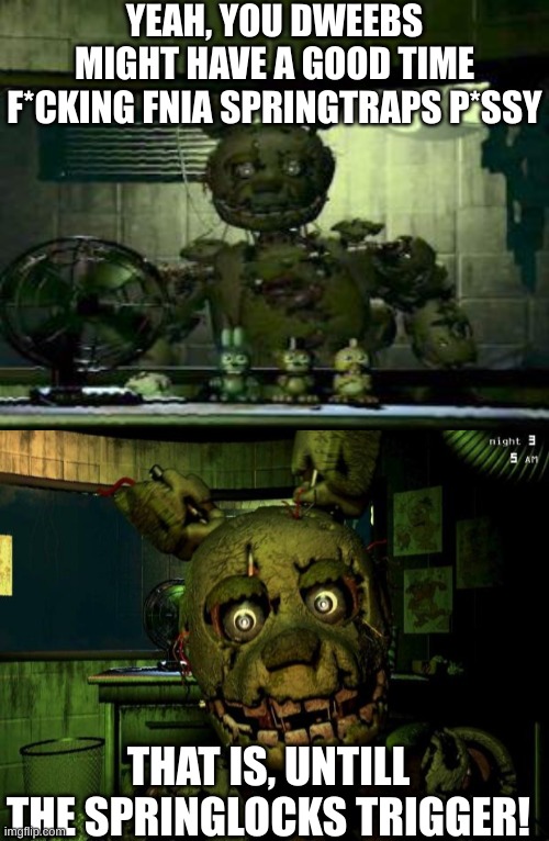 Suck on that, dweebs | YEAH, YOU DWEEBS MIGHT HAVE A GOOD TIME F*CKING FNIA SPRINGTRAPS P*SSY; THAT IS, UNTILL THE SPRINGLOCKS TRIGGER! | image tagged in fnaf springtrap in window,springtrap | made w/ Imgflip meme maker