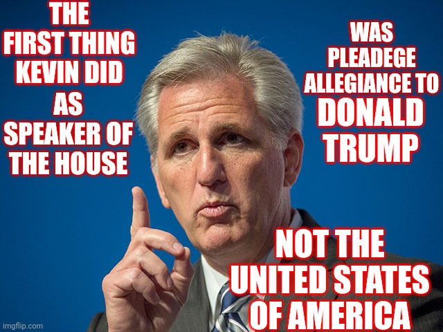 Speaking Of The House | THE FIRST THING KEVIN DID; WAS PLEADEGE ALLEGIANCE TO; AS SPEAKER OF THE HOUSE; DONALD TRUMP; NOT THE UNITED STATES OF AMERICA | image tagged in kevin mccarthy,loser,butt kisser,brown noser,memes,trumpublican terrorist | made w/ Imgflip meme maker