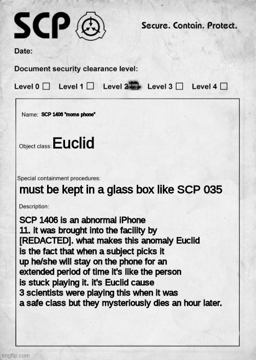 scp 1064 | LEVEL 2 AND UP; SCP 1406 "moms phone"; Euclid; must be kept in a glass box like SCP 035; SCP 1406 is an abnormal iPhone 11. it was brought into the facility by [REDACTED]. what makes this anomaly Euclid is the fact that when a subject picks it up he/she will stay on the phone for an extended period of time it's like the person is stuck playing it. it's Euclid cause 3 scientists were playing this when it was a safe class but they mysteriously dies an hour later. | image tagged in scp document | made w/ Imgflip meme maker