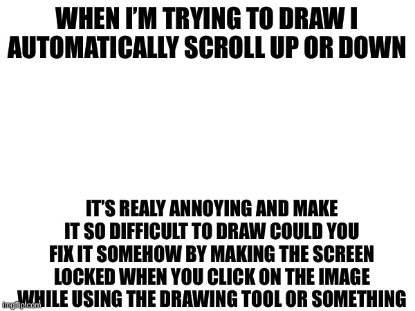 WHEN I’M TRYING TO DRAW I AUTOMATICALLY SCROLL UP OR DOWN; IT’S REALY ANNOYING AND MAKE IT SO DIFFICULT TO DRAW COULD YOU FIX IT SOMEHOW BY MAKING THE SCREEN LOCKED WHEN YOU CLICK ON THE IMAGE WHILE USING THE DRAWING TOOL OR SOMETHING | made w/ Imgflip meme maker