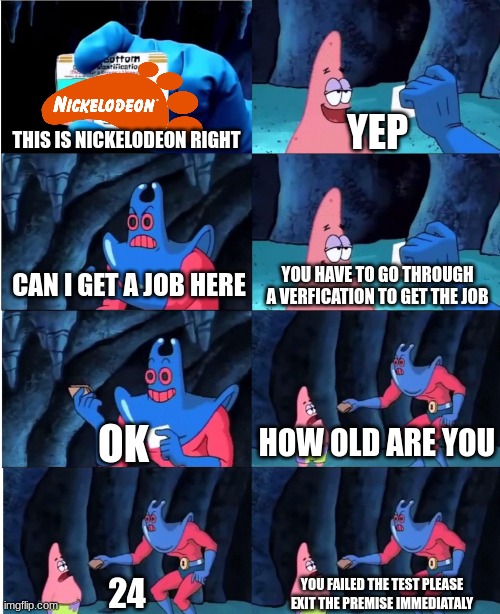 Nickelodeon | YEP; THIS IS NICKELODEON RIGHT; CAN I GET A JOB HERE; YOU HAVE TO GO THROUGH A VERFICATION TO GET THE JOB; OK; HOW OLD ARE YOU; 24; YOU FAILED THE TEST PLEASE EXIT THE PREMISE IMMEDIATALY | image tagged in patrick star and man ray | made w/ Imgflip meme maker