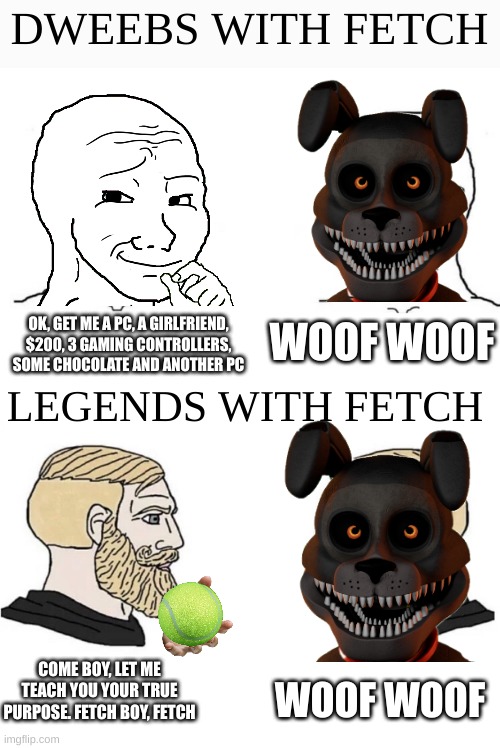 Fetch can be a good boi, I know it | DWEEBS WITH FETCH; WOOF WOOF; OK, GET ME A PC, A GIRLFRIEND, $200, 3 GAMING CONTROLLERS, SOME CHOCOLATE AND ANOTHER PC; LEGENDS WITH FETCH; COME BOY, LET ME TEACH YOU YOUR TRUE PURPOSE. FETCH BOY, FETCH; WOOF WOOF | image tagged in chad yes meme,fnaf | made w/ Imgflip meme maker