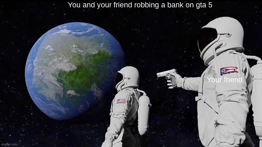 all my friends are toxic | You and your friend robbing a bank on gta 5; Your friend | image tagged in memes,always has been | made w/ Imgflip meme maker