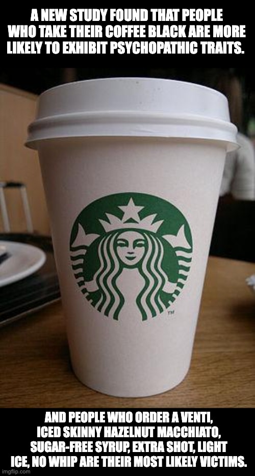 Coffee | A NEW STUDY FOUND THAT PEOPLE WHO TAKE THEIR COFFEE BLACK ARE MORE LIKELY TO EXHIBIT PSYCHOPATHIC TRAITS. AND PEOPLE WHO ORDER A VENTI, ICED SKINNY HAZELNUT MACCHIATO, SUGAR-FREE SYRUP, EXTRA SHOT, LIGHT ICE, NO WHIP ARE THEIR MOST LIKELY VICTIMS. | image tagged in starbucks | made w/ Imgflip meme maker