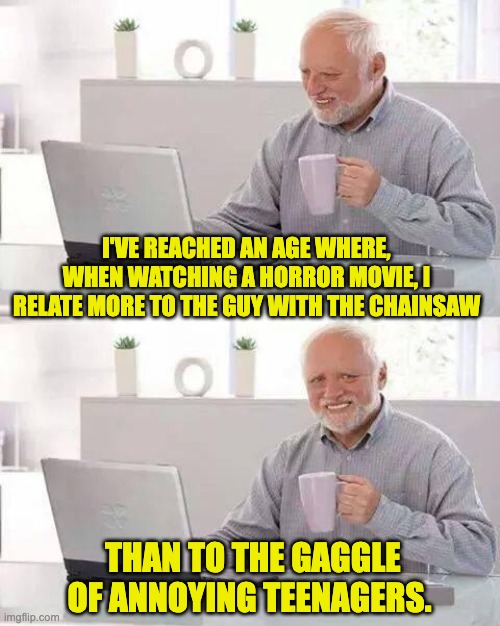 Horror movie | I'VE REACHED AN AGE WHERE, WHEN WATCHING A HORROR MOVIE, I RELATE MORE TO THE GUY WITH THE CHAINSAW; THAN TO THE GAGGLE OF ANNOYING TEENAGERS. | image tagged in memes,hide the pain harold | made w/ Imgflip meme maker