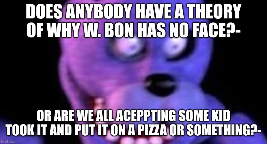 also for the "some kid put w.bons face on a pizza" was a reference to dsaf lol | DOES ANYBODY HAVE A THEORY OF WHY W. BON HAS NO FACE?-; OR ARE WE ALL ACCEPTING SOME KID TOOK IT AND PUT IT ON A PIZZA OR SOMETHING?- | image tagged in scared bonnie | made w/ Imgflip meme maker