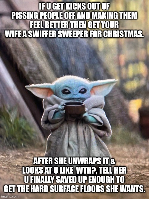 Baby yoda meme Getting wife a swiffer for christmas? | IF U GET KICKS OUT OF PISSING PEOPLE OFF AND MAKING THEM FEEL BETTER THEN GET YOUR WIFE A SWIFFER SWEEPER FOR CHRISTMAS. AFTER SHE UNWRAPS IT & LOOKS AT U LIKE  WTH?, TELL HER U FINALLY SAVED UP ENOUGH TO GET THE HARD SURFACE FLOORS SHE WANTS. | image tagged in baby yoda tea | made w/ Imgflip meme maker