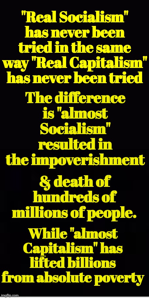 Capitalism vs Socialism | "Real Socialism" has never been tried in the same way "Real Capitalism" has never been tried; The difference is "almost Socialism" resulted in the impoverishment; & death of hundreds of millions of people. While "almost Capitalism" has lifted billions from absolute poverty | image tagged in capitalism,versus,socialism | made w/ Imgflip meme maker