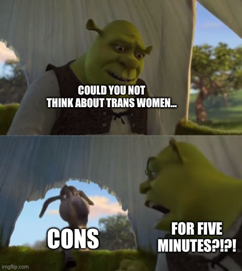 Could you not ___ for 5 MINUTES | COULD YOU NOT THINK ABOUT TRANS WOMEN…; CONS; FOR FIVE MINUTES?!?! | image tagged in could you not ___ for 5 minutes | made w/ Imgflip meme maker