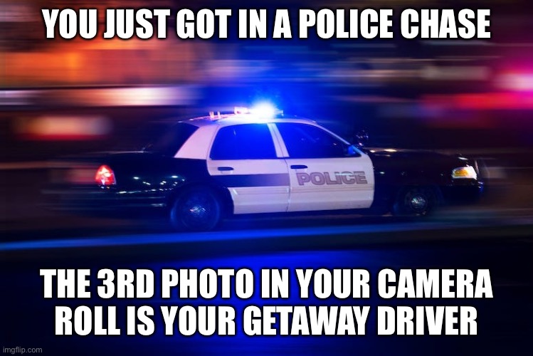 How screwed are you? | YOU JUST GOT IN A POLICE CHASE; THE 3RD PHOTO IN YOUR CAMERA ROLL IS YOUR GETAWAY DRIVER | image tagged in fast police car,memes | made w/ Imgflip meme maker