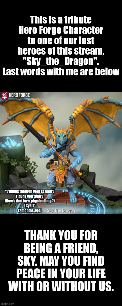 R.I.P. (Rest In Pawce) Sky_The_Dragon | This is a tribute Hero Forge Character to one of our lost heroes of this stream, "Sky_the_Dragon". Last words with me are below; "(*jumps through your screen*)
(*hugs you tight*)
(How's that for a physical hug?)
(Cya!)"
(7 months ago); THANK YOU FOR BEING A FRIEND, SKY. MAY YOU FIND PEACE IN YOUR LIFE WITH OR WITHOUT US. | made w/ Imgflip meme maker