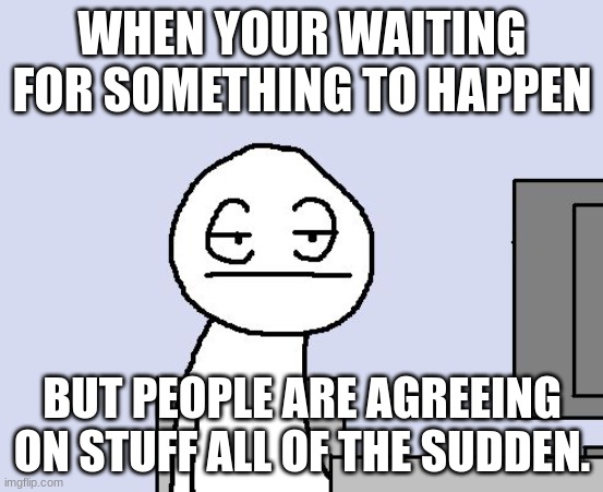 I need some mega trollge | WHEN YOUR WAITING FOR SOMETHING TO HAPPEN; BUT PEOPLE ARE AGREEING ON STUFF ALL OF THE SUDDEN. | image tagged in bored of this crap | made w/ Imgflip meme maker