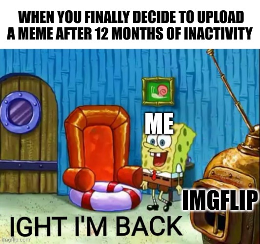 It's been a year IMGFlip..... I really really missed you | WHEN YOU FINALLY DECIDE TO UPLOAD A MEME AFTER 12 MONTHS OF INACTIVITY; ME; IMGFLIP | image tagged in ight im back,fun,memes,funny memes | made w/ Imgflip meme maker