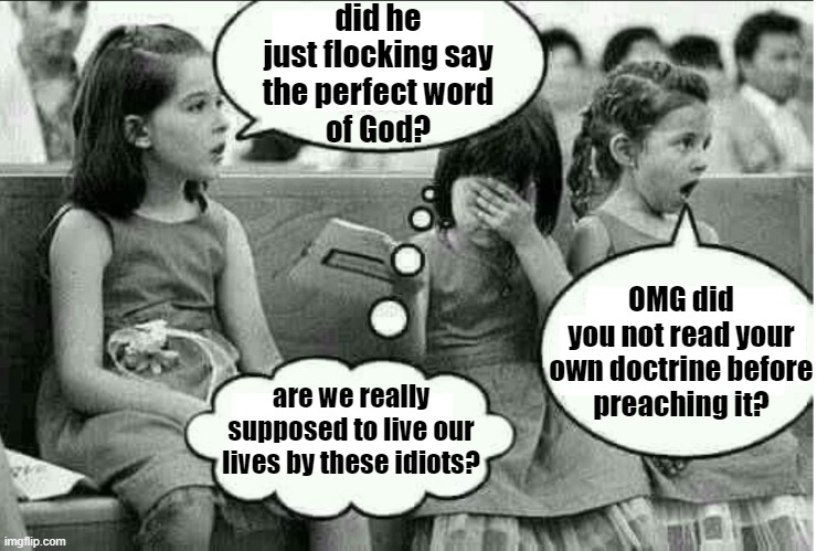 the perfect word | did he
just flocking say
the perfect word
of God? OMG did
you not read your
own doctrine before
preaching it? are we really supposed to live our lives by these idiots? | image tagged in kids in church,bible,religion,christianity,funny af,children | made w/ Imgflip meme maker