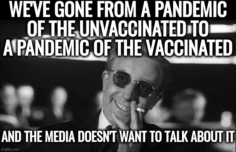 Absolutely silent. | WE'VE GONE FROM A PANDEMIC OF THE UNVACCINATED TO A PANDEMIC OF THE VACCINATED; AND THE MEDIA DOESN'T WANT TO TALK ABOUT IT | image tagged in doctor strangelove says | made w/ Imgflip meme maker