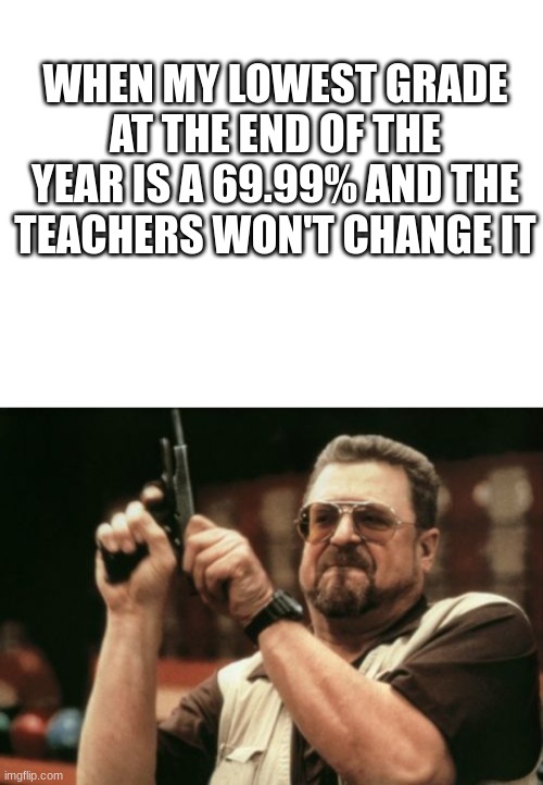 I don't know about the rest of you but I made this out of experience. | WHEN MY LOWEST GRADE AT THE END OF THE YEAR IS A 69.99% AND THE TEACHERS WON'T CHANGE IT | image tagged in memes,am i the only one around here | made w/ Imgflip meme maker