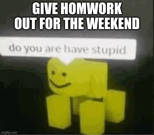 basicly true. | GIVE HOMWORK OUT FOR THE WEEKEND | image tagged in do you are have stupid | made w/ Imgflip meme maker