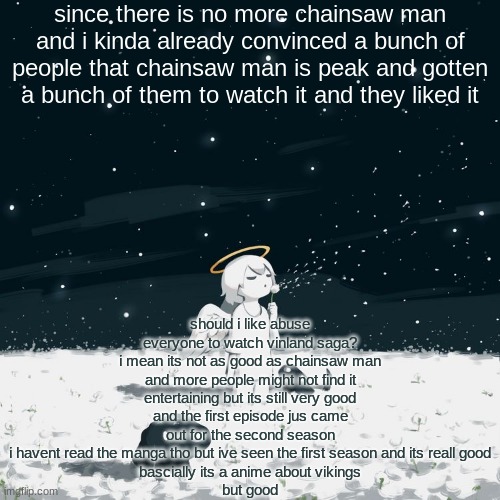 Avogado6 | since there is no more chainsaw man and i kinda already convinced a bunch of people that chainsaw man is peak and gotten a bunch of them to watch it and they liked it; should i like abuse everyone to watch vinland saga?
i mean its not as good as chainsaw man and more people might not find it entertaining but its still very good
and the first episode jus came out for the second season
i havent read the manga tho but ive seen the first season and its reall good
bascially its a anime about vikings
but good | image tagged in avogado6 | made w/ Imgflip meme maker
