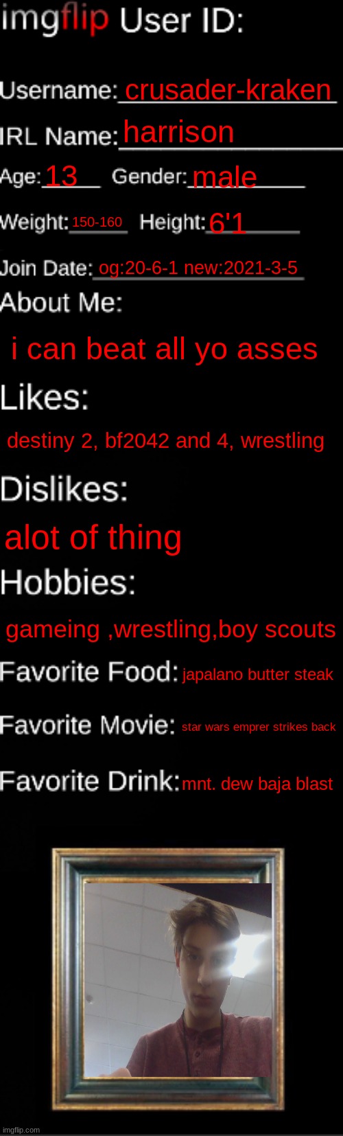 imgflip ID Card | crusader-kraken; harrison; 13; male; 150-160; 6'1; og:20-6-1 new:2021-3-5; i can beat all yo asses; destiny 2, bf2042 and 4, wrestling; alot of thing; gameing ,wrestling,boy scouts; japalano butter steak; star wars emprer strikes back; mnt. dew baja blast | image tagged in imgflip id card | made w/ Imgflip meme maker