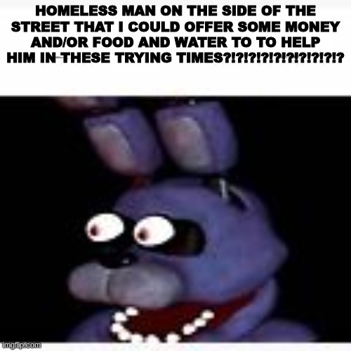 EEEYOIOIOIOIOIOIOIOIOIOIOIOIOING | HOMELESS MAN ON THE SIDE OF THE STREET THAT I COULD OFFER SOME MONEY AND/OR FOOD AND WATER TO TO HELP HIM IN THESE TRYING TIMES?!?!?!?!?!?!?!?!?!? | made w/ Imgflip meme maker