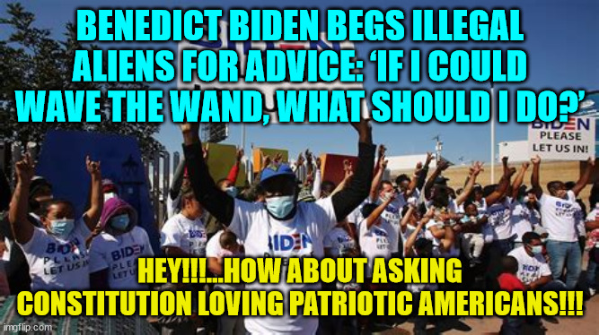 America last... Thanks dementia Joe | BENEDICT BIDEN BEGS ILLEGAL ALIENS FOR ADVICE: ‘IF I COULD WAVE THE WAND, WHAT SHOULD I DO?’; HEY!!!...HOW ABOUT ASKING CONSTITUTION LOVING PATRIOTIC AMERICANS!!! | image tagged in traitor,joe biden | made w/ Imgflip meme maker