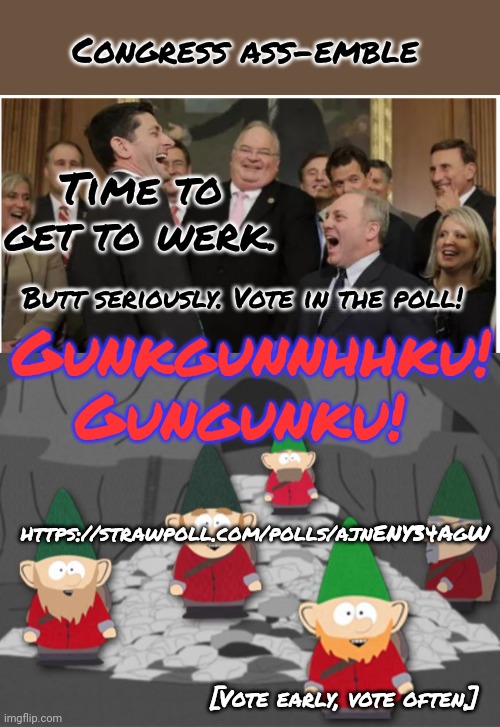 Voting begins! | Congress ass-emble; Time to get to werk. Butt seriously. Vote in the poll! Gunkgunnhhku! Gungunku! https://strawpoll.com/polls/ajnENY34AgW; [Vote early, vote often.] | image tagged in congress,south park underwear gnomes profit,voting,lol,polls | made w/ Imgflip meme maker