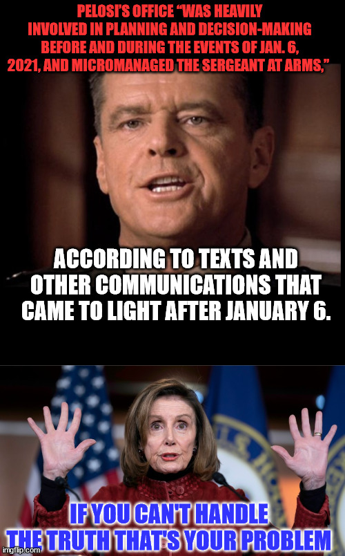 Pelosi was the architect behind the staged Jan 6 "insurrection" | PELOSI’S OFFICE “WAS HEAVILY INVOLVED IN PLANNING AND DECISION-MAKING BEFORE AND DURING THE EVENTS OF JAN. 6, 2021, AND MICROMANAGED THE SERGEANT AT ARMS,”; ACCORDING TO TEXTS AND OTHER COMMUNICATIONS THAT CAME TO LIGHT AFTER JANUARY 6. IF YOU CAN'T HANDLE THE TRUTH THAT'S YOUR PROBLEM | image tagged in you can't handle the truth,nancy pelosi | made w/ Imgflip meme maker