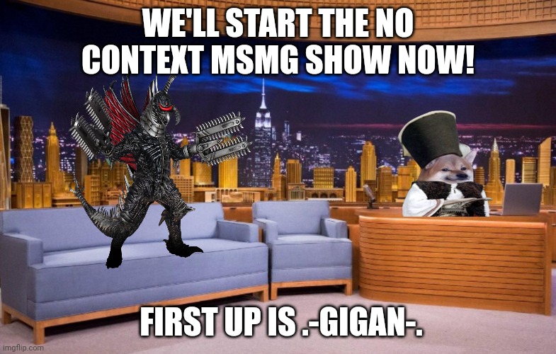 The No Context MSMG Show | WE'LL START THE NO CONTEXT MSMG SHOW NOW! FIRST UP IS .-GIGAN-. | image tagged in the no context msmg show | made w/ Imgflip meme maker