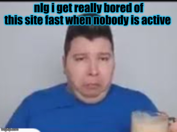 :( | nlg i get really bored of this site fast when nobody is active | made w/ Imgflip meme maker
