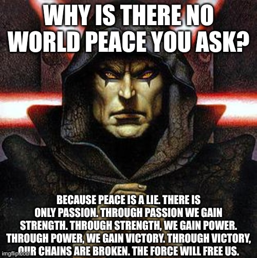 This is the Sith Code. | WHY IS THERE NO WORLD PEACE YOU ASK? BECAUSE PEACE IS A LIE. THERE IS ONLY PASSION. THROUGH PASSION WE GAIN STRENGTH. THROUGH STRENGTH, WE GAIN POWER. THROUGH POWER, WE GAIN VICTORY. THROUGH VICTORY, OUR CHAINS ARE BROKEN. THE FORCE WILL FREE US. | image tagged in darth bane,star wars,sith lord | made w/ Imgflip meme maker